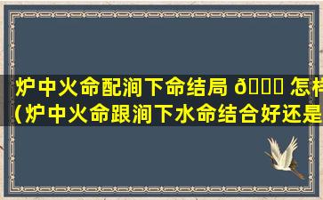炉中火命配涧下命结局 🐕 怎样（炉中火命跟涧下水命结合好还是不好）
